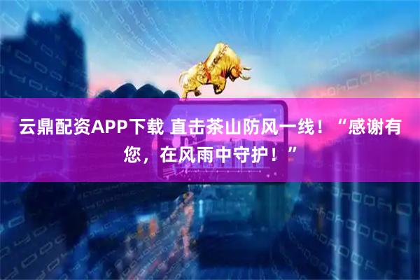 云鼎配资APP下载 直击茶山防风一线！“感谢有您，在风雨中守护！”