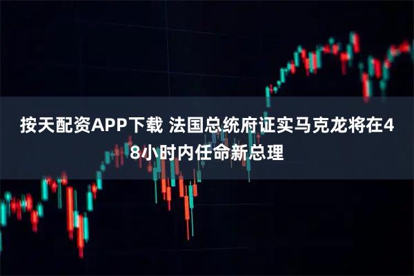 按天配资APP下载 法国总统府证实马克龙将在48小时内任命新总理
