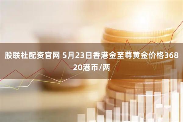 股联社配资官网 5月23日香港金至尊黄金价格36820港币/两