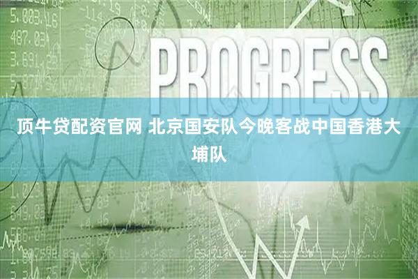 顶牛贷配资官网 北京国安队今晚客战中国香港大埔队