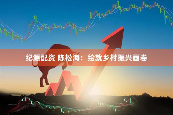 纪源配资 陈松海：绘就乡村振兴画卷