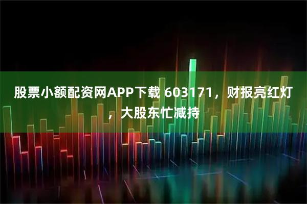 股票小额配资网APP下载 603171，财报亮红灯，大股东忙减持