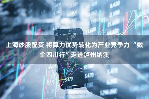 上海炒股配资 将算力优势转化为产业竞争力 “数企四川行”走进泸州纳溪