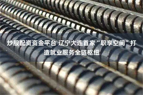 炒股配资资金平台 辽宁大连首家“职享空间”打造就业服务全链枢纽