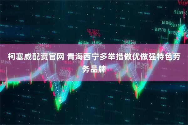 柯塞威配资官网 青海西宁多举措做优做强特色劳务品牌