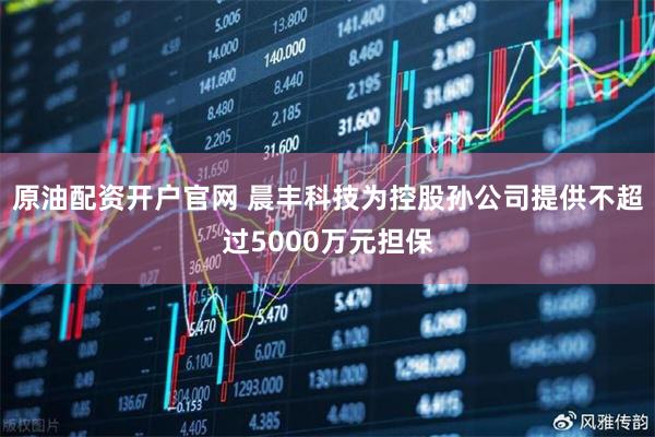 原油配资开户官网 晨丰科技为控股孙公司提供不超过5000万元担保