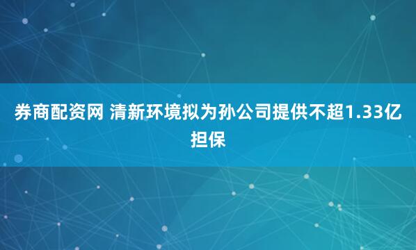 券商配资网 清新环境拟为孙公司提供不超1.33亿担保