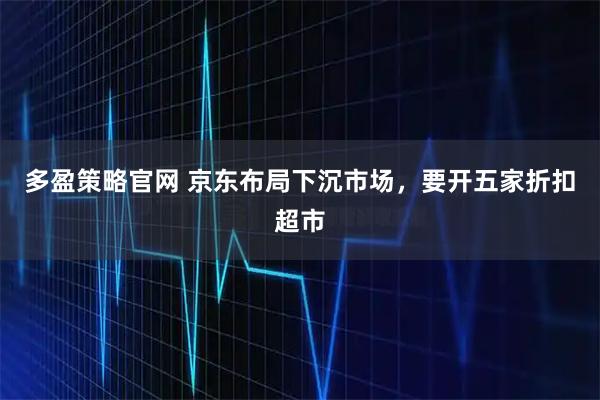 多盈策略官网 京东布局下沉市场，要开五家折扣超市