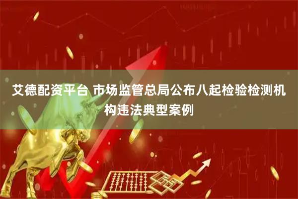 艾德配资平台 市场监管总局公布八起检验检测机构违法典型案例
