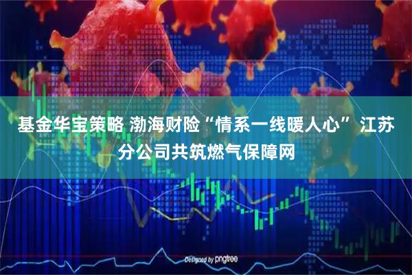 基金华宝策略 渤海财险“情系一线暖人心” 江苏分公司共筑燃气保障网