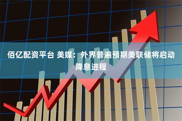 佰亿配资平台 美媒：外界普遍预期美联储将启动降息进程