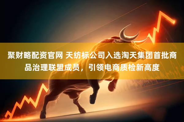 聚财略配资官网 天纺标公司入选淘天集团首批商品治理联盟成员，引领电商质检新高度