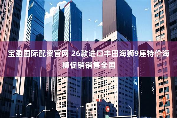 宝盈国际配资官网 26款进口丰田海狮9座特价海狮促销销售全国