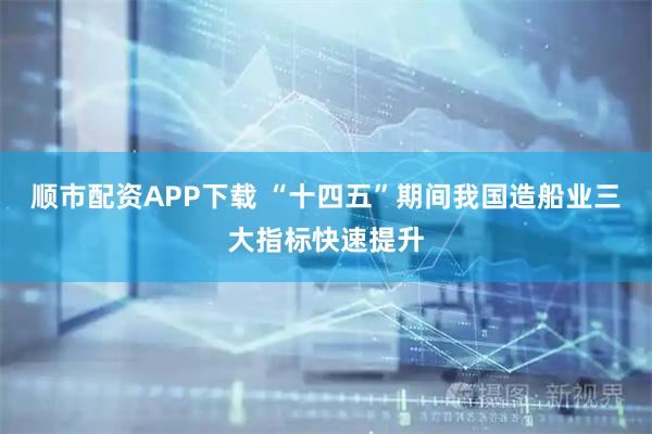 顺市配资APP下载 “十四五”期间我国造船业三大指标快速提升
