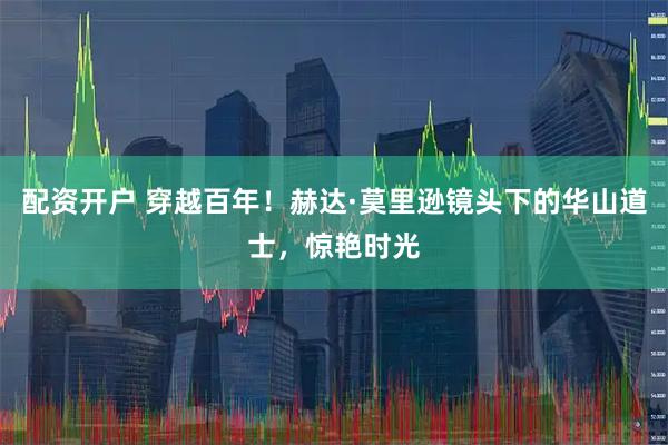 配资开户 穿越百年！赫达·莫里逊镜头下的华山道士，惊艳时光