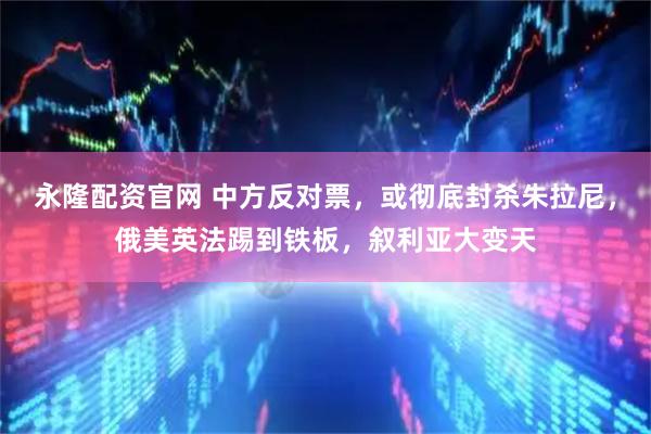 永隆配资官网 中方反对票，或彻底封杀朱拉尼，俄美英法踢到铁板，叙利亚大变天