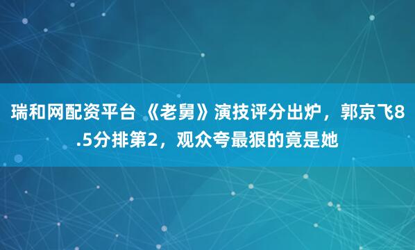 瑞和网配资平台 《老舅》演技评分出炉，郭京飞8.5分排第2，观众夸最狠的竟是她