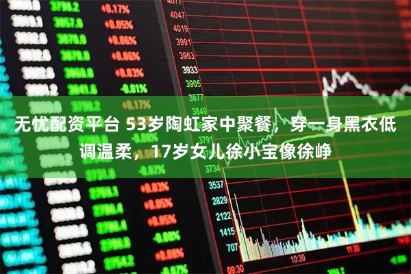 无忧配资平台 53岁陶虹家中聚餐，穿一身黑衣低调温柔，17岁女儿徐小宝像徐峥