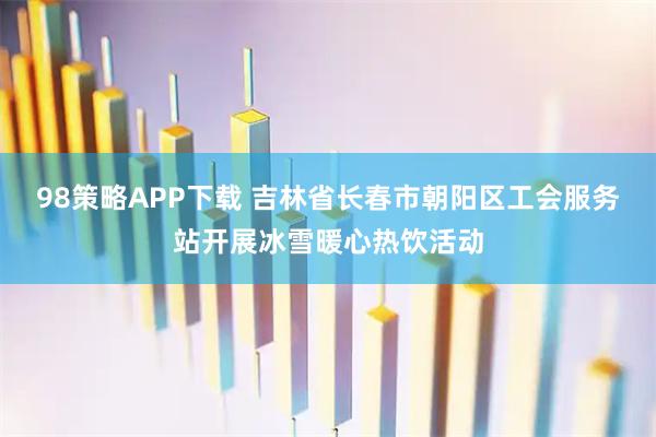 98策略APP下载 吉林省长春市朝阳区工会服务站开展冰雪暖心热饮活动