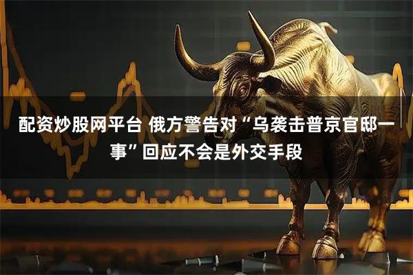 配资炒股网平台 俄方警告对“乌袭击普京官邸一事”回应不会是外交手段
