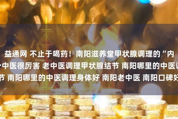 益通网 不止于喝药！南阳滋养堂甲状腺调理的“内外兼修”之法 南阳有个中医很厉害 老中医调理甲状腺结节 南阳哪里的中医调理身体好 南阳老中医 南阳口碑好的中医