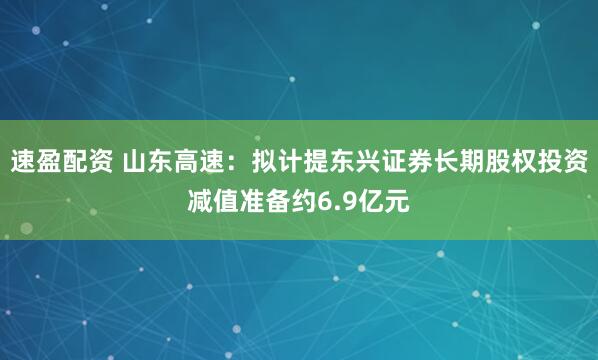速盈配资 山东高速：拟计提东兴证券长期股权投资减值准备约6.9亿元