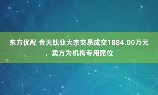 东方优配 金天钛业大宗交易成交1884.00万元，卖方为机构专用席位