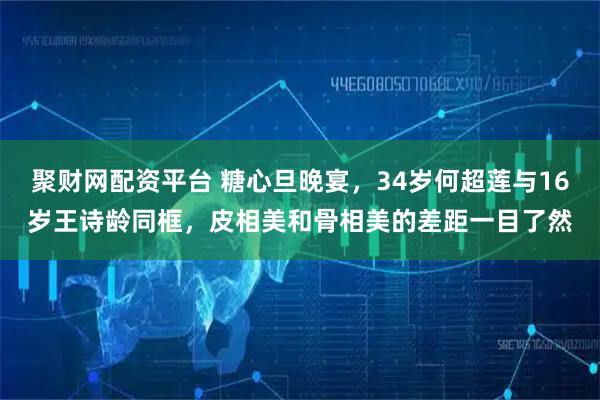 聚财网配资平台 糖心旦晚宴，34岁何超莲与16岁王诗龄同框，皮相美和骨相美的差距一目了然