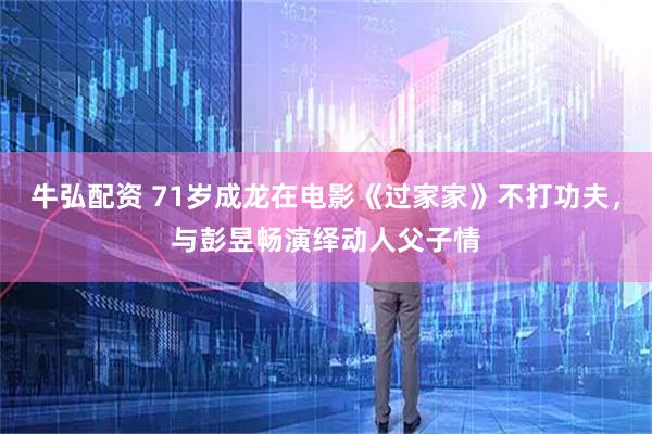 牛弘配资 71岁成龙在电影《过家家》不打功夫，与彭昱畅演绎动人父子情