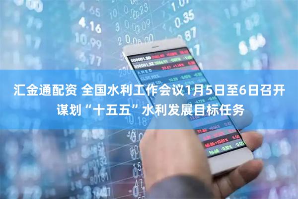 汇金通配资 全国水利工作会议1月5日至6日召开 谋划“十五五”水利发展目标任务