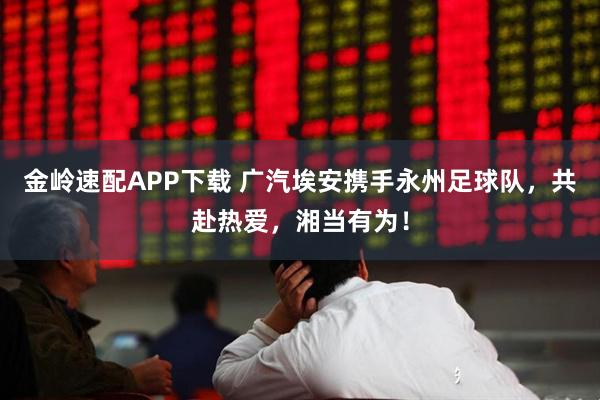 金岭速配APP下载 广汽埃安携手永州足球队，共赴热爱，湘当有为！