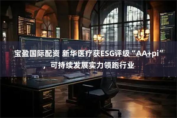 宝盈国际配资 新华医疗获ESG评级“AA+pi”，可持续发展实力领跑行业