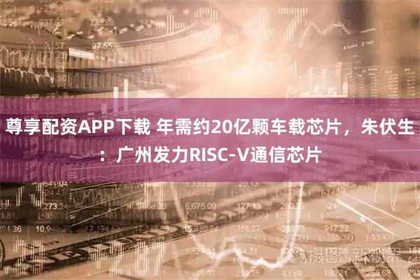 尊享配资APP下载 年需约20亿颗车载芯片，朱伏生：广州发力RISC-V通信芯片