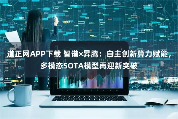 道正网APP下载 智谱×昇腾：自主创新算力赋能，多模态SOTA模型再迎新突破