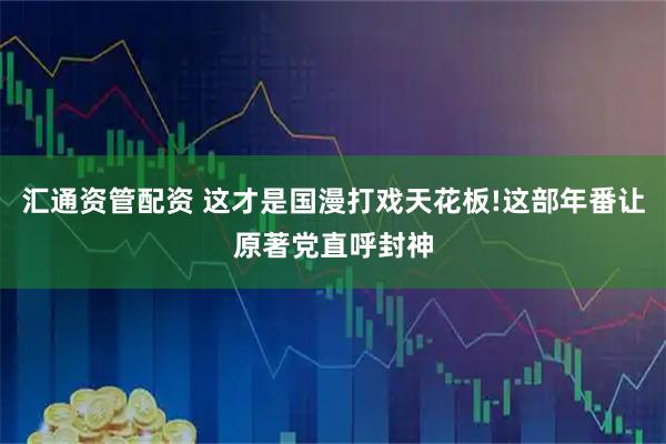 汇通资管配资 这才是国漫打戏天花板!这部年番让原著党直呼封神