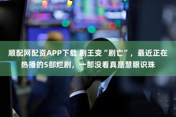 顺配网配资APP下载 剧王变“剧亡”，最近正在热播的5部烂剧，一部没看真是慧眼识珠