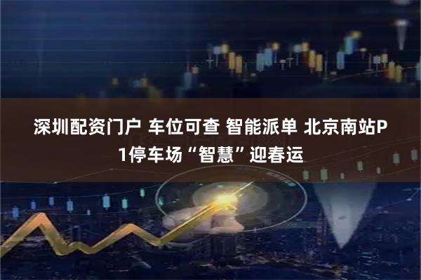 深圳配资门户 车位可查 智能派单 北京南站P1停车场“智慧”迎春运