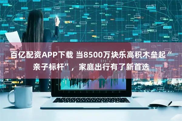 百亿配资APP下载 当8500万块乐高积木垒起“亲子标杆”，家庭出行有了新首选