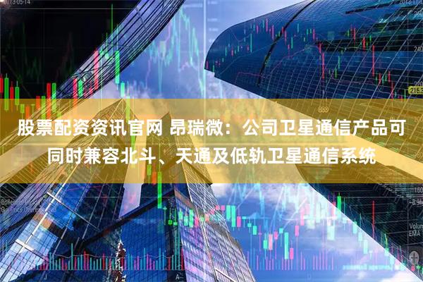 股票配资资讯官网 昂瑞微：公司卫星通信产品可同时兼容北斗、天通及低轨卫星通信系统