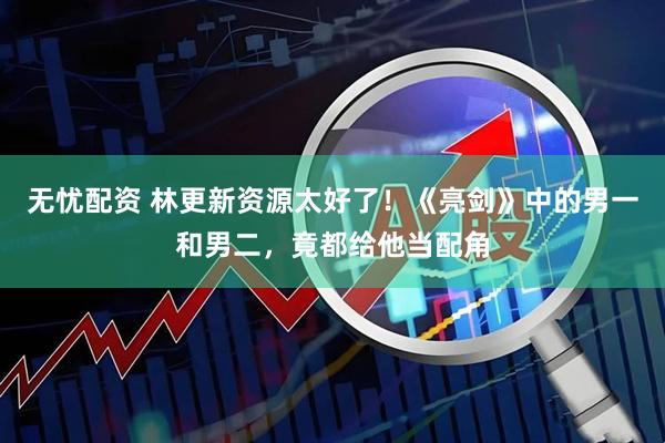 无忧配资 林更新资源太好了！《亮剑》中的男一和男二，竟都给他当配角