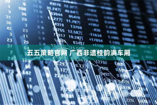 五五策略官网 广西非遗桂韵满车厢