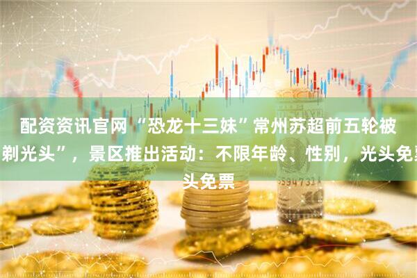 配资资讯官网 “恐龙十三妹”常州苏超前五轮被“剃光头”，景区推出活动：不限年龄、性别，光头免票