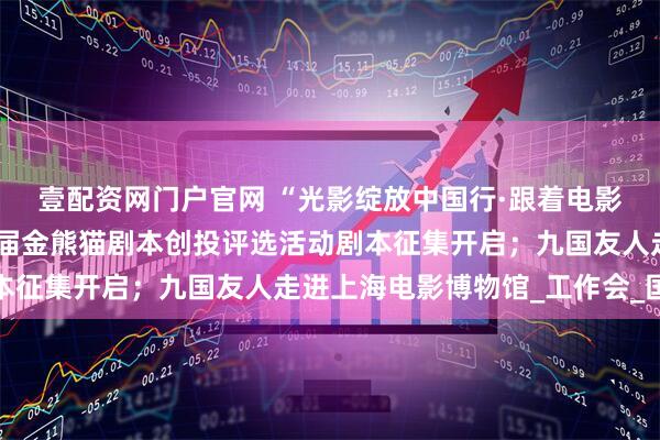 壹配资网门户官网 “光影绽放中国行·跟着电影游云南”即将启动；首届金熊猫剧本创投评选活动剧本征集开启；九国友人走进上海电影博物馆_工作会_国家