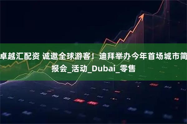 卓越汇配资 诚邀全球游客！迪拜举办今年首场城市简报会_活动_Dubai_零售