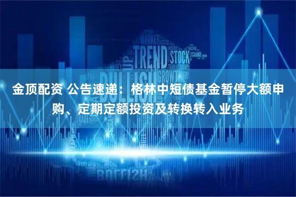 金顶配资 公告速递：格林中短债基金暂停大额申购、定期定额投资及转换转入业务