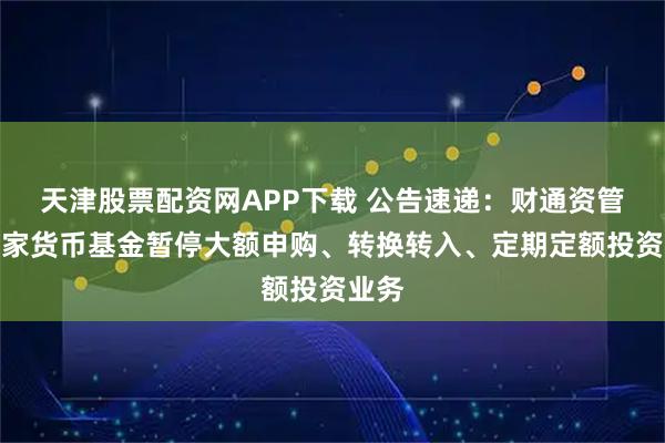 天津股票配资网APP下载 公告速递：财通资管鑫管家货币基金暂停大额申购、转换转入、定期定额投资业务