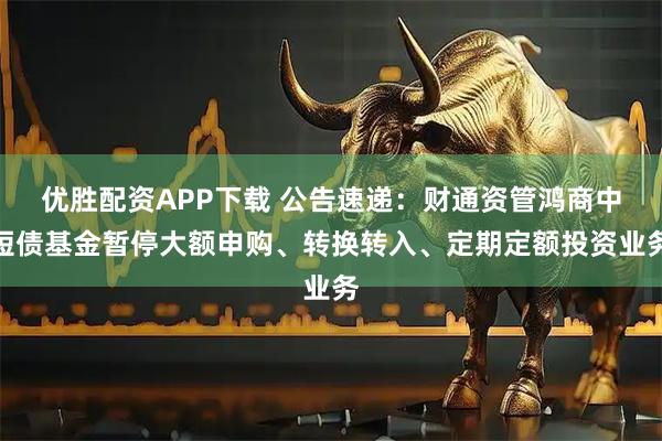 优胜配资APP下载 公告速递：财通资管鸿商中短债基金暂停大额申购、转换转入、定期定额投资业务