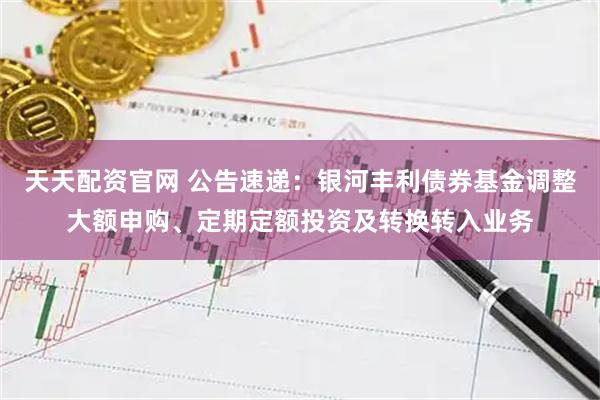 天天配资官网 公告速递：银河丰利债券基金调整大额申购、定期定额投资及转换转入业务