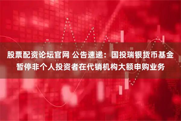 股票配资论坛官网 公告速递：国投瑞银货币基金暂停非个人投资者在代销机构大额申购业务