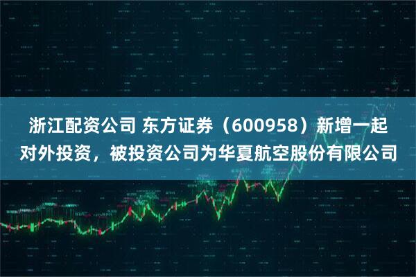 浙江配资公司 东方证券（600958）新增一起对外投资，被投资公司为华夏航空股份有限公司